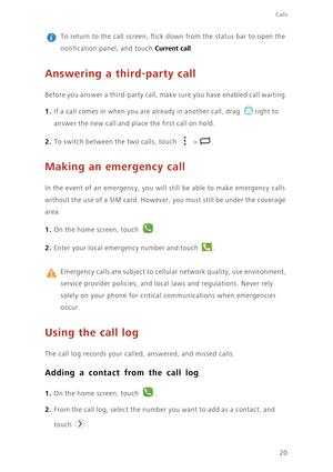 Page 24Calls
20
 
To return to the call screen, flick down from the status bar to open the 
notification panel, and touch 
Current call.
Answering a third-party call
Before you answer a third-party call, make sure you have enabled call waiting.
1. If a call comes in when you are already in another call, drag right to 
answer the new call and place the first call on hold.
2. To switch between the two calls, touch  > .
Making an emergency call
In the event of an emergency, you will still be able to make emergency...