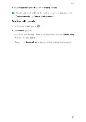 Page 2521
Calls
3. Touch Create new contact or Save to existing contact.
 
You can also touch and hold the number you want to add, and touch 
Create new contact or Save to existing contact. 
Deleting call records
1. On the home screen, touch .
2. Under Dialer, you can: 
•Touch and hold a contact name or phone number, and touch Delete entry 
to delete the call record. 
•Touch  > Delete call log to delete multiple records simultaneously.  