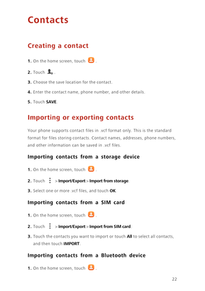 Page 2622
Contacts
Creating a contact
1. On the home screen, touch .
2. Touch . 
3. Choose the save location for the contact. 
4. Enter the contact name, phone number, and other details. 
5. Touch SAVE. 
Importing or exporting contacts
Your phone supports contact files in .vcf format only. This is the standard 
format for files storing contacts. Contact names, addresses, phone numbers, 
and other information can be saved in .vcf files. 
Importing contacts from a storage device
1. On the home screen, touch .
2....