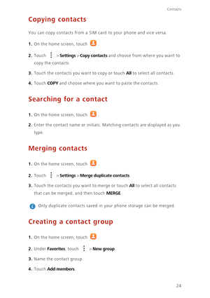 Page 28Contacts
24
Copying contacts
You can copy contacts from a SIM card to your phone and vice versa. 
1. On the home screen, touch .
2. Touch  > Settings > Copy contacts and choose from where you want to 
copy the contacts. 
3. Touch the contacts you want to copy or touch All to select all contacts. 
4. Touch COPY and choose where you want to paste the contacts. 
Searching for a contact
1. On the home screen, touch .
2. Enter the contact name or initials. Matching contacts are displayed as you 
type.
Merging...