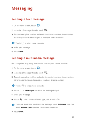 Page 3026
Messaging
Sending a text message
1. On the home screen, touch .
2. In the list of message threads, touch .
3. Touch the recipient text box and enter the contact name or phone number. 
Matching contacts are displayed as you type. Select a contact. 
 
Touch  to select more contacts. 
4. Write your message.
5. Touch Send. 
Sending a multimedia message
Data usage fees may apply. For details, contact your service provider. 
1. On the home screen, touch .
2. In the list of message threads, touch .
3. Touch...