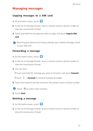 Page 3127
Messaging
Managing messages
Copying messages to a SIM card
1. On the home screen, touch .
2. In the list of message threads, touch a contact name or phone number to 
view the conversation thread. 
3. Touch and hold the message you want to copy, and touch Copy to SIM 
card
. 
 
Restoring your phone to its factory settings wont delete messages saved 
in your SIM card.
Forwarding a message
1. On the home screen, touch .
2. In the list of message threads, touch a contact name or phone number to 
view the...