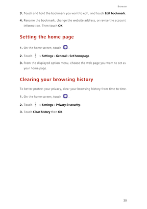 Page 34Browser
30
3. Touch and hold the bookmark you want to edit, and touch Edit bookmark. 
4. Rename the bookmark, change the website address, or revise the account 
information. Then touch 
OK. 
Setting the home page
1. On the home screen, touch .
2. Touch  > Settings > General > Set homepage. 
3. From the displayed option menu, choose the web page you want to set as 
your home page. 
Clearing your browsing history
To better protect your privacy, clear your browsing history from time to time.
1. On the home...