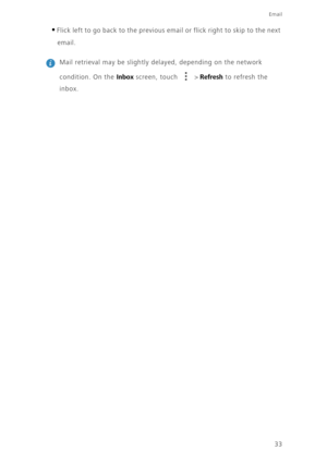 Page 3733
Email
•Flick left to go back to the previous email or flick right to skip to the next 
email.
 
Mail retrieval may be slightly delayed, depending on the network 
condition. On the 
Inbox screen, touch   > Refresh to refresh the 
inbox. 