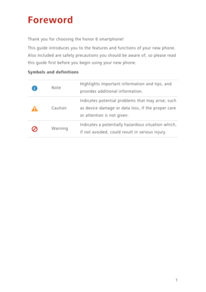Page 51
Foreword
Thank you for choosing the honor 6 smartphone! 
This guide introduces you to the features and functions of your new phone. 
Also included are safety precautions you should be aware of, so please read 
this guide first before you begin using your new phone.
Symbols and definitions
NoteHighlights important information and tips, and 
provides additional information. 
Caution
Indicates potential problems that may arise, such 
as device damage or data loss, if the proper care 
or attention is not...