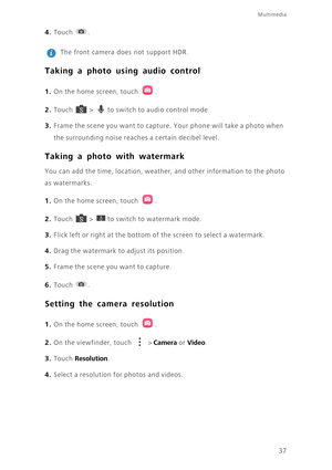Page 4137
Multimedia
4. Touch . 
 
The front camera does not support HDR. 
Taking a photo using audio control
1. On the home screen, touch .
2. Touch  > to switch to audio control mode. 
3. Frame the scene you want to capture. Your phone will take a photo when 
the surrounding noise reaches a certain decibel level. 
Taking a photo with watermark
You can add the time, location, weather, and other information to the photo 
as watermarks.
1. On the home screen, touch .
2. Touch  > to switch to watermark mode. 
3....