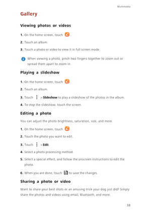 Page 42Multimedia
38
Gallery
Viewing photos or videos
1. On the home screen, touch .
2. Touch an album.
3. Touch a photo or video to view it in full screen mode.
 
When viewing a photo, pinch two fingers together to zoom out or 
spread them apart to zoom in.
Playing a slideshow
1. On the home screen, touch .
2. Touch an album.
3. Touch  > Slideshow to play a slideshow of the photos in the album.
4. To stop the slideshow, touch the screen.
Editing a photo
You can adjust the photo brightness, saturation, size,...