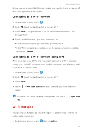 Page 4743
Internet connection 
Before you use a public Wi-Fi hotspot, make sure you check and are aware of 
that service providers fee policies. 
Connecting to a Wi-Fi network
1. On the home screen, touch .
2. Under All, touch the Wi-Fi switch to turn on Wi-Fi.
3. Touch Wi-Fi. Your phone then scans for available Wi-Fi networks and 
displays them.
4. Touch the Wi-Fi network you want to connect to. 
•If the network is open, you will directly connect to it. 
•If the Wi-Fi network is encrypted, enter the password...