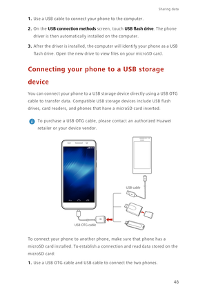 Page 52Sharing data 
48
1. Use a USB cable to connect your phone to the computer. 
2. On the USB connection methods screen, touch USB flash drive. The phone 
driver is then automatically installed on the computer.
3. After the driver is installed, the computer will identify your phone as a USB 
flash drive. Open the new drive to view files on your microSD card. 
Connecting your phone to a USB storage 
device
You can connect your phone to a USB storage device directly using a USB OTG 
cable to transfer data....