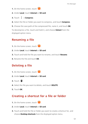 Page 5551
File Manager 
1. On the home screen, touch .
2. Under Local, touch Internal or SD card. 
3. Touch  > Compress. 
4. Select the file or folder you want to compress, and touch Compress. 
5. Choose the save path of the compressed file, name it, and touch OK. 
To decompress a file, touch and hold it, and choose Extract from the 
displayed option menu.
Renaming a file
1. On the home screen, touch .
2. Under Local, touch Internal or SD card. 
3. Touch and hold the file you want to rename, and touch Rename....