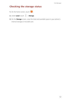 Page 56File Manager 
52
Checking the storage status
1. On the home screen, touch .
2. Under Local, touch  > Storage. 
3. On the Storage screen, view the total and available space in your phones 
internal storage or microSD card. 