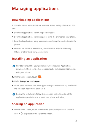 Page 5753
Managing applications
Downloading applications
A rich selection of applications are available from a variety of sources. You 
can: 
• Download applications from Googles Play Store. 
• Download applications from web pages using the browser on your phone. 
• Download applications using a computer, and copy the applications to the 
phone. 
• Connect the phone to a computer, and download applications using 
HiSuite or other third-party applications. 
Installing an application
 
Play Store should be your...