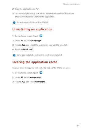 Page 58Managing applications 
54
2. Drag the application to . 
3. On the displayed dialog box, select a sharing method and follow the 
onscreen instructions to share the application.
 
System applications cant be shared. 
Uninstalling an application
1. On the home screen, touch .
2. Under All, touch Manage apps. 
3. Flick to ALL, and select the application you want to uninstall. 
4. Touch Uninstall > OK. 
 
Some pre-installed applications cant be uninstalled.
Clearing the application cache
You can clear the...