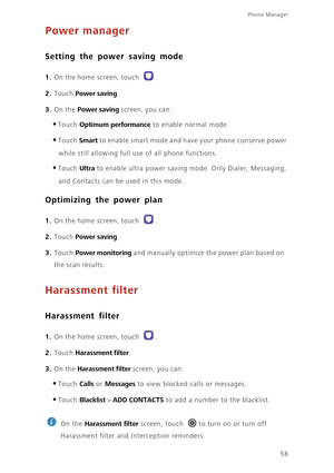 Page 60Phone Manager 
56
Power manager
Setting the power saving mode
1. On the home screen, touch .
2. Touch Power saving. 
3. On the Power saving screen, you can: 
•Touch Optimum performance to enable normal mode. 
•Touch Smart to enable smart mode and have your phone conserve power 
while still allowing full use of all phone functions. 
•Touch Ultra to enable ultra power saving mode. Only Dialer, Messaging, 
and Contacts can be used in this mode.
Optimizing the power plan
1. On the home screen, touch .
2....