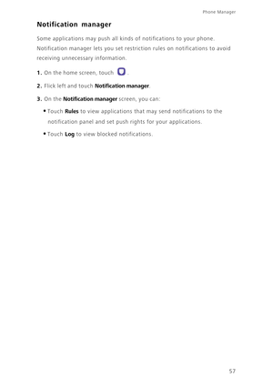 Page 6157
Phone Manager 
Notification manager
Some applications may push all kinds of notifications to your phone. 
Notification manager lets you set restriction rules on notifications to avoid 
receiving unnecessary information. 
1. On the home screen, touch .
2. Flick left and touch Notification manager. 
3. On the Notification manager screen, you can: 
•Touch Rules to view applications that may send notifications to the 
notification panel and set push rights for your applications. 
•Touch Log to view...