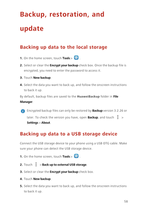 Page 6258
Backup, restoration, and 
update
Backing up data to the local storage
1. On the home screen, touch Tools > .
2. Select or clear the Encrypt your backup check box. Once the backup file is 
encrypted, you need to enter the password to access it. 
3. Touch New backup. 
4. Select the data you want to back up, and follow the onscreen instructions 
to ba ck  i t u p. 
By default, backup files are saved to the HuaweiBackup folder in File 
Manager
. 
 
Encrypted backup files can only be restored by Backup...