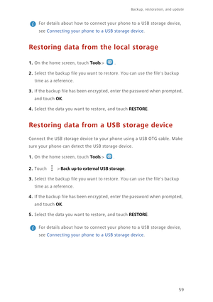 Page 6359
Backup, restoration, and update   
 
For details about how to connect your phone to a USB storage device, 
see Connecting your phone to a USB storage device. 
Restoring data from the local storage
1. On the home screen, touch Tools > . 
2. Select the backup file you want to restore. You can use the files backup 
time as a reference. 
3. If the backup file has been encrypted, enter the password when prompted, 
and touch 
OK. 
4. Select the data you want to restore, and touch RESTORE. 
Restoring data...