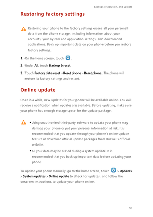 Page 64Backup, restoration, and update   
60
Restoring factory settings
 
Restoring your phone to the factory settings erases all your personal 
data from the phone storage, including information about your 
accounts, your system and application settings, and downloaded 
applications. Back up important data on your phone before you restore 
factory settings. 
1. On the home screen, touch .
2. Under All, touch Backup & reset. 
3. Touch Factory data reset > Reset phone > Reset phone. The phone will 
restore its...