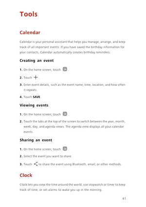 Page 6561
Tools
Calendar
Calendar is your personal assistant that helps you manage, arrange, and keep 
track of all important events. If you have saved the birthday information for 
your contacts, Calendar automatically creates birthday reminders. 
Creating an event
1. On the home screen, touch .
2. Touch . 
3. Enter event details, such as the event name, time, location, and how often 
it repeats.
4. Touch SAVE. 
Viewing events
1. On the home screen, touch .
2. Touch the tabs at the top of the screen to switch...