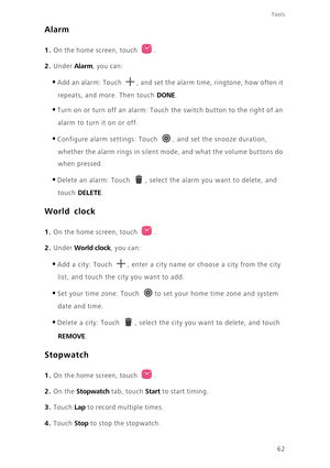 Page 66Tools
62
Alarm
1. On the home screen, touch .
2. Under Alarm, you can: 
•Add an alarm: Touch , and set the alarm time, ringtone, how often it 
repeats, and more. Then touch DONE. 
•Turn on or turn off an alarm: Touch the switch button to the right of an 
alarm to turn it on or off. 
•Configure alarm settings: Touch , and set the snooze duration, 
whether the alarm rings in silent mode, and what the volume buttons do 
when pressed. 
•Delete an alarm: Touch , select the alarm you want to delete, and 
touch...