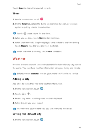 Page 6763
Tools
Touch Reset to clear all stopwatch records. 
Timer
1. On the home screen, touch .
2. On the Timer tab, rotate the dial to set the timer duration, or touch an 
option to quickly select a time duration. 
 
Touch  to set a tone for the timer.
3. When you are done, touch Start to start the timer. 
4. When the timer ends, the phone plays a tone and starts overtime timing. 
Touch 
Close to stop the tone and reset the timer. 
 
When the timer is running, touch Reset to reset it. 
Weather
Weather...