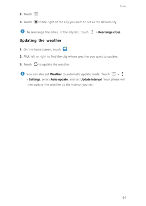 Page 68Tools
64
2. Touch . 
3. Touch to the right of the city you want to set as the default city.
 
To rearrange the cities, in the city list, touch   > Rearrange cities.
Updating the weather
1. On the home screen, touch .
2. Flick left or right to find the city whose weather you want to update.
3. Touch to update the weather.
 
You can also set Weather to automatic update mode. Touch   >   
> 
Settings, select Auto update, and set Update interval. Your phone will 
then update the weather at the interval you...