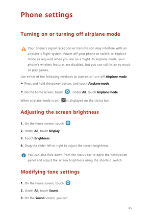 Page 6965
Phone settings
Turning on or turning off airplane mode
 
Your phones signal reception or transmission may interfere with an 
airplanes flight system. Power off your phone or switch to airplane 
mode as required when you are on a flight. In airplane mode, your 
phones wireless features are disabled, but you can still listen to music 
or play games. 
Use either of the following methods to turn on or turn off 
Airplane mode: 
• Press and hold the power button, and touch Airplane mode. 
• On the home...