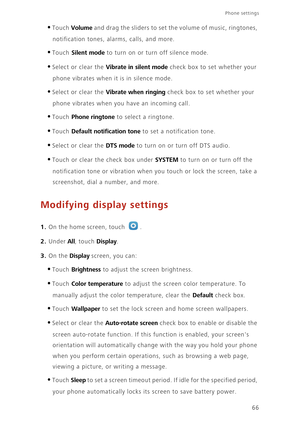 Page 70Phone settings 
66
•Touch Volume and drag the sliders to set the volume of music, ringtones, 
notification tones, alarms, calls, and more. 
•Touch Silent mode to turn on or turn off silence mode. 
•Select or clear the Vibrate in silent mode check box to set whether your 
phone vibrates when it is in silence mode. 
•Select or clear the Vibrate when ringing check box to set whether your 
phone vibrates when you have an incoming call.
•Touch Phone ringtone to select a ringtone.
•Touch Default notification...