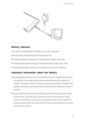 Page 8Getting started 
4
Battery indicator
Your phones battery level is shown on the status indicator. 
• Blinking red: The battery level is lower than 2%.
• Steady red (when charging): The battery level is lower than 10%.
• Steady yellow (when charging): The battery level is higher than 10%.
• Steady green (when charging): The battery is almost or already full.
Important information about the battery
• Rechargeable batteries have a limited lifecycle and may eventually need to 
be replaced. If you notice...