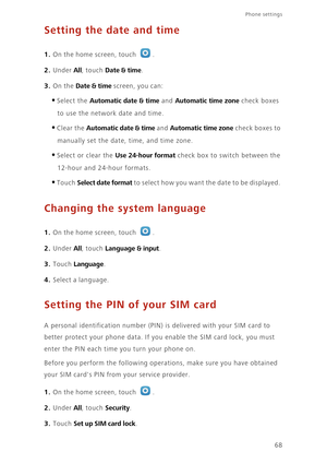 Page 72Phone settings 
68
Setting the date and time
1. On the home screen, touch .
2. Under All, touch Date & time. 
3. On the Date & time screen, you can: 
•Select the Automatic date & time and Automatic time zone check boxes 
to use the network date and time. 
•Clear the Automatic date & time and Automatic time zone check boxes to 
manually set the date, time, and time zone. 
•Select or clear the Use 24-hour format check box to switch between the 
12-hour and 24-hour formats.
•Touch Select date format to...