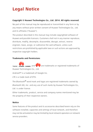 Page 7470
Legal Notice
Copyright © Huawei Technologies Co., Ltd. 2014. All rights reserved.
No part of this manual may be reproduced or transmitted in any form or by 
any means without prior written consent of Huawei Technologies Co., Ltd. 
and its affiliates (Huawei).
The product described in this manual may include copyrighted software of 
Huawei and possible licensors. Customers shall not in any manner reproduce, 
distribute, modify, decompile, disassemble, decrypt, extract, reverse 
engineer, lease, assign,...