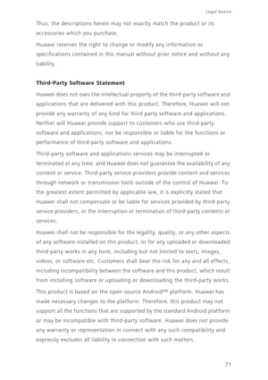 Page 7571
Legal Notice 
Thus, the descriptions herein may not exactly match the product or its 
accessories which you purchase.
Huawei reserves the right to change or modify any information or 
specifications contained in this manual without prior notice and without any 
liability.
Third-Party Software Statement
Huawei does not own the intellectual property of the third-party software and 
applications that are delivered with this product. Therefore, Huawei will not 
provide any warranty of any kind for third...