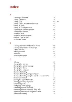 Page 77i
Index
A
Accessing a bookmark 29
Adding a bookmark
 29
Adding a city
 62, 63
Adding a POP3 or IMAP email account
 31
Adding an alarm
 62
Adding an Exchange account
 31
Adjusting the screen brightness
 65
Android input method
 13
Answering a call
 18
Answering a third-party call
 20
Applying a special effect
 38
Auto-rotate screen
 9
B
Backing up data to a USB storage device 58
Backing up data to the local storage
 58
Battery indicator
 4
Birthday reminder
 61
Bluetooth
 45
Browsing web pages
 29
C...