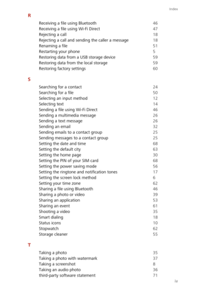 Page 80Index
iv
R
Receiving a file using Bluetooth 46
Receiving a file using Wi-Fi Direct
 47
Rejecting a call
 18
Rejecting a call and sending the caller a message
 18
Renaming a file
 51
Restarting your phone
 5
Restoring data from a USB storage device
 59
Restoring data from the local storage
 59
Restoring factory settings
 60
S
Searching for a contact 24
Searching for a file
 50
Selecting an input method
 12
Selecting text
 14
Sending a file using Wi-Fi Direct
 46
Sending a multimedia message
 26
Sending a...