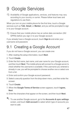 Page 4847
9  Google Services Availability of Google applications, services, and features may vary 
according to your country or carrier. Please follow local laws and 
regulations to use them.
When you turn on your mobile phone for the first time, touch a Google 
services such as 
Talk, Gmail, or Market, and you will be prompted to sign 
in to your Google account.
 Ensure that your mobile phone has an active data connection (3G/
GPRS) before you sign in to your Google account.
If you already have a Google...