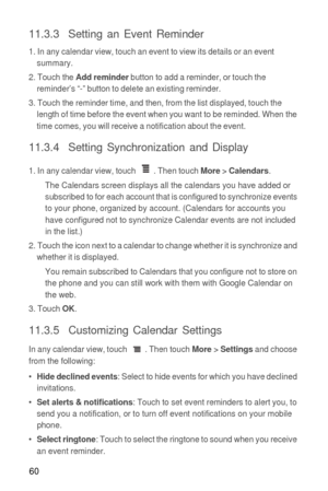 Page 6160
11.3.3  Setting an Event Reminder
1. In any calendar view, touch an event to view its details or an event 
summary.
2. Touch the 
Add reminder button to add a reminder, or touch the 
reminder’s “-” button to delete an existing reminder.
3. Touch the reminder time, and then, from the list displayed, touch the 
length of time before the event when you want to be reminded. When the 
time comes, you will receive a notification about the event.
11.3.4  Setting Synchronization and Display
1. In any calendar...