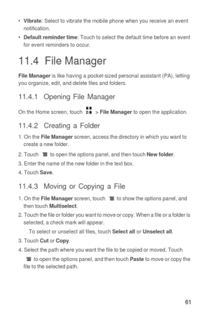 Page 6261
• Vibrate: Select to vibrate the mobile phone when you receive an event 
notification.
• 
Default reminder time: Touch to select the default time before an event 
for event reminders to occur.
11.4  File Manager
File Manager is like having a pocket-sized personal assistant (PA), letting 
you organize, edit, and delete files and folders.
11.4.1  Opening File Manager
On the Home screen, touch  > File Manager to open the application.
11.4.2  Creating a Folder
1. On the File Manager screen, access the...