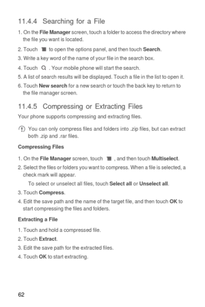 Page 6362
11.4.4  Searching for a File
1. On the File Manager screen, touch a folder to access the directory where 
the file you want is located.
2. Touch  to open the options panel, and then touch 
Search.
3. Write a key word of the name of your file in the search box.
4. Touch  . Your mobile phone will start the search.
5. A list of search results will be displayed. Touch a file in the list to open it.
6. Touch 
New search for a new search or touch the back key to return to 
the file manager screen.
11.4.5...