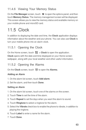 Page 6463
11.4.6  Viewing Your Memory Status
On the File Manager screen, touch  to open the options panel, and then 
touch Memory Status. The memory management screen will be displayed. 
This screen allows you to view the memory status and available memory on 
your mobile phone and microSD card.
11.5  Clock
In addition to displaying the date and time, the Clock application displays 
information about the weather and your phone. You can also use Clock to 
turn your mobile phone into an alarm clock.
11.5.1...