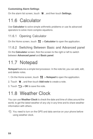 Page 6564
Customizing Alarm Settings
On the alarm list screen, touch  , and then touch Settings.
11.6  Calculator
Use Calculator to solve simple arithmetic problems or use its advanced 
operators to solve more complex equations.
11.6.1  Opening Calculator
On the Home screen, touch  > Calculator to open the application.
11.6.2  Switching Between Basic and Advanced panel
On the Calculator screen, flick the screen to the right or left to switch 
between Advanced panel and Basic panel.
11.7  Notepad
Notepad...