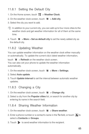 Page 6665
11.8.1  Setting the Default City
1. On the Home screen, touch  > Weather Clock.
2. On the weather clock screen, touch  > 
Add city.
3. Select the city you want to add.
 In addition to your current city, you can add up to four more cities to the 
weather clock and get weather information for all of them at the same 
time.
4. Touch  > 
More > Set as default city to set the newly added city as 
the default city.
11.8.2  Updating Weather
You can update weather information on the weather clock either...