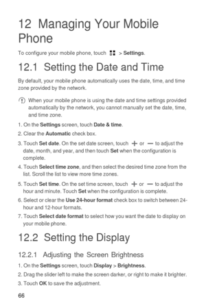 Page 6766
12  Managing Your Mobile 
Phone
To configure your mobile phone, touch  > Settings.
12.1  Setting the Date and Time
By default, your mobile phone automatically uses the date, time, and time 
zone provided by the network.
 When your mobile phone is using the date and time settings provided 
automatically by the network, you cannot manually set the date, time, 
and time zone.
1. On the 
Settings screen, touch Date & time.
2. Clear the Automatic check box.
3. Touch 
Set date. On the set date screen, touch...