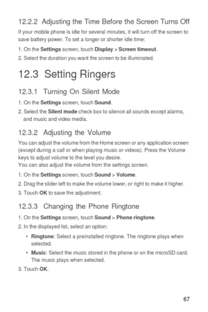 Page 6867
12.2.2  Adjusting the Time Before the Screen Turns Off
If your mobile phone is idle for several minutes, it will turn off the screen to 
save battery power. To set a longer or shorter idle time:
1. On the 
Settings screen, touch Display > Screen timeout.
2. Select the duration you want the screen to be illuminated.
12.3  Setting Ringers
12.3.1  Turning On Silent Mode
1. On the Settings screen, touch Sound.
2. Select the Silent mode check box to silence all sounds except alarms, 
and music and video...
