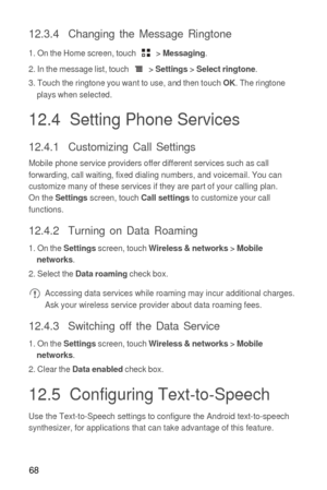 Page 6968
12.3.4  Changing the Message Ringtone
1. On the Home screen, touch  > Messaging.
2. In the message list, touch  > 
Settings > Select ringtone.
3. Touch the ringtone you want to use, and then touch OK. The ringtone 
plays when selected.
12.4  Setting Phone Services
12.4.1  Customizing Call Settings
Mobile phone service providers offer different services such as call 
forwarding, call waiting, fixed dialing numbers, and voicemail. You can 
customize many of these services if they are part of your...