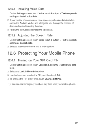 Page 7069
12.5.1  Installing Voice Data
1. On the Settings screen, touch Voice input & output > Text-to-speech 
settings > Install voice data.
2. If your mobile phone does not have speech synthesizer data installed, 
connect to Android Market and let it guide you through the process of 
downloading and installing the data.
3. Follow the instructions to install the voice data.
12.5.2  Adjusting the Speech Rate
1. On the Settings screen, touch Voice input & output > Text-to-speech 
settings > Speech rate.
2....