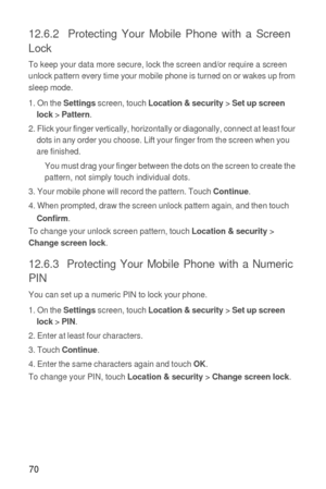 Page 7170
12.6.2  Protecting Your Mobile Phone with a Screen 
Lock
To keep your data more secure, lock the screen and/or require a screen 
unlock pattern every time your mobile phone is turned on or wakes up from 
sleep mode.
1. On the 
Settings screen, touch Location & security > Set up screen 
lock > Pattern.
2. Flick your finger vertically, horizontally or diagonally, connect at least four 
dots in any order you choose. Lift your finger from the screen when you 
are finished.
You must drag your finger...