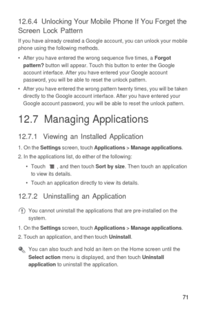 Page 7271
12.6.4  Unlocking Your Mobile Phone If You Forget the 
Screen Lock Pattern
If you have already created a Google account, you can unlock your mobile 
phone using the following methods.
•  After you have entered the wrong sequence five times, a 
Forgot 
pattern? button will appear. Touch this button to enter the Google 
account interface. After you have entered your Google account 
password, you will be able to reset the unlock pattern.
•  After you have entered the wrong pattern twenty times, you will...