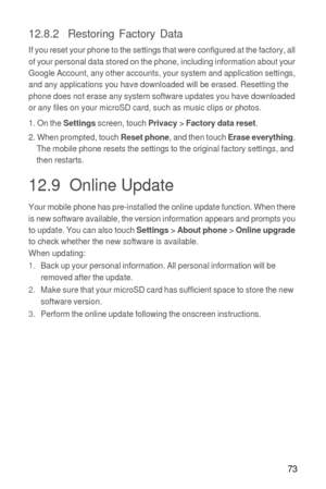 Page 7473
12.8.2  Restoring Factory Data
If you reset your phone to the settings that were configured at the factory, all 
of your personal data stored on the phone, including information about your 
Google Account, any other accounts, your system and application settings, 
and any applications you have downloaded will be erased. Resetting the 
phone does not erase any system software updates you have downloaded 
or any files on your microSD card, such as music clips or photos.
1. On the 
Settings screen, touch...