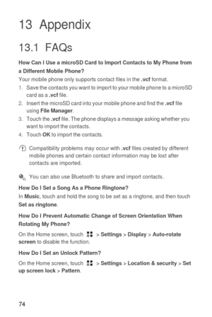 Page 7574
13  Appendix
13.1  FAQs
How Can I Use a microSD Card to Import Contacts to My Phone from 
a Different Mobile Phone?
Your mobile phone only supports contact files in the .vcf format.
1. Save the contacts you want to import to your mobile phone to a microSD 
card as a 
.vcf file.
2. Insert the microSD card into your mobile phone and find the .vcf file 
using File Manager.
3. Touch the .vcf file. The phone displays a message asking whether you 
want to import the contacts.
4. Touch 
OK to import the...