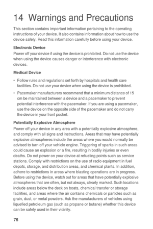 Page 7776
14  Warnings and Precautions
This section contains important information pertaining to the operating 
instructions of your device. It also contains information about how to use the 
device safely. Read this information carefully before using your device.
Electronic DevicePower off your device if using the device is prohibited. Do not use the device 
when using the device causes danger or interference with electronic 
devices.
Medical Device
•   Follow rules and regulations set forth by hospitals and...